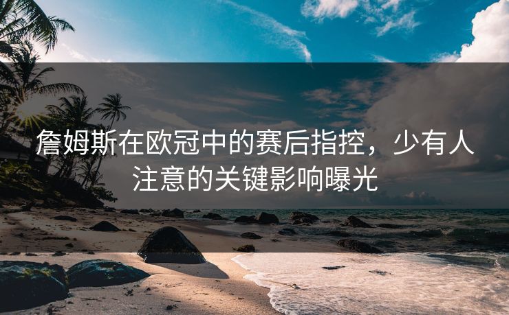 詹姆斯在欧冠中的赛后指控，少有人注意的关键影响曝光