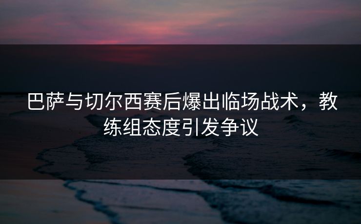巴萨与切尔西赛后爆出临场战术，教练组态度引发争议