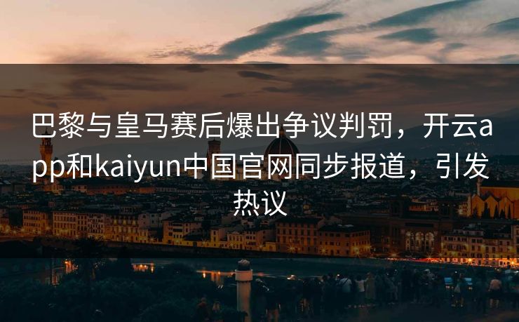 巴黎与皇马赛后爆出争议判罚，开云app和kaiyun中国官网同步报道，引发热议
