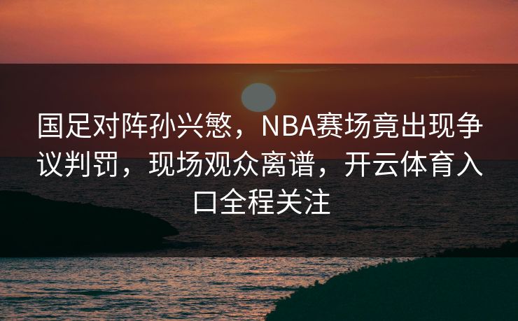 国足对阵孙兴慜，NBA赛场竟出现争议判罚，现场观众离谱，开云体育入口全程关注