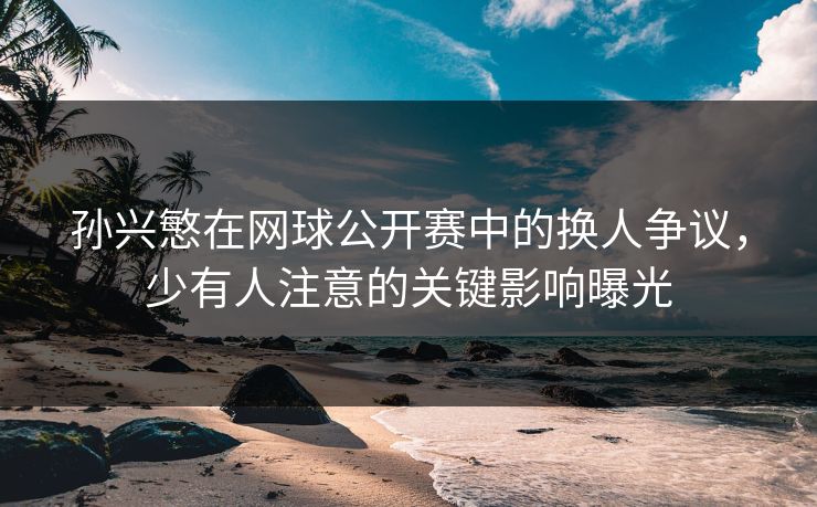 孙兴慜在网球公开赛中的换人争议，少有人注意的关键影响曝光