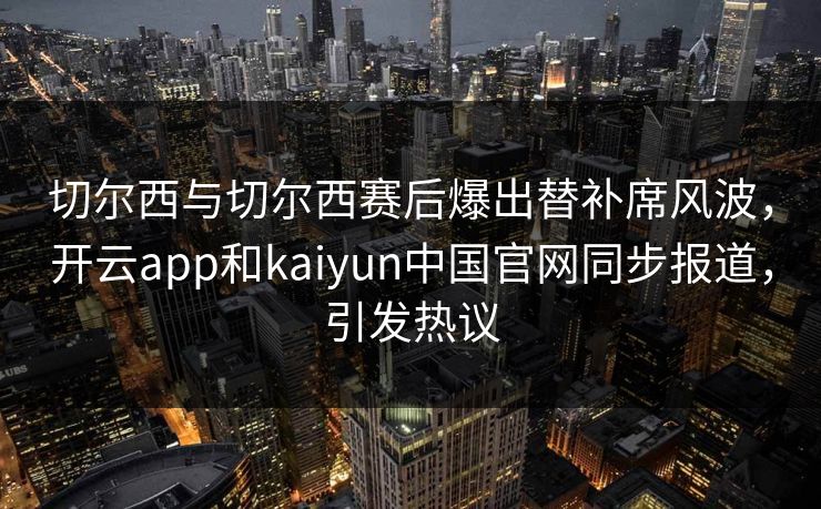 切尔西与切尔西赛后爆出替补席风波，开云app和kaiyun中国官网同步报道，引发热议