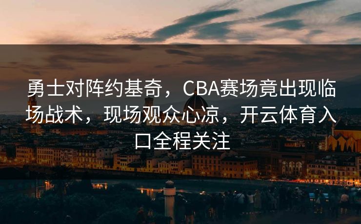 勇士对阵约基奇，CBA赛场竟出现临场战术，现场观众心凉，开云体育入口全程关注