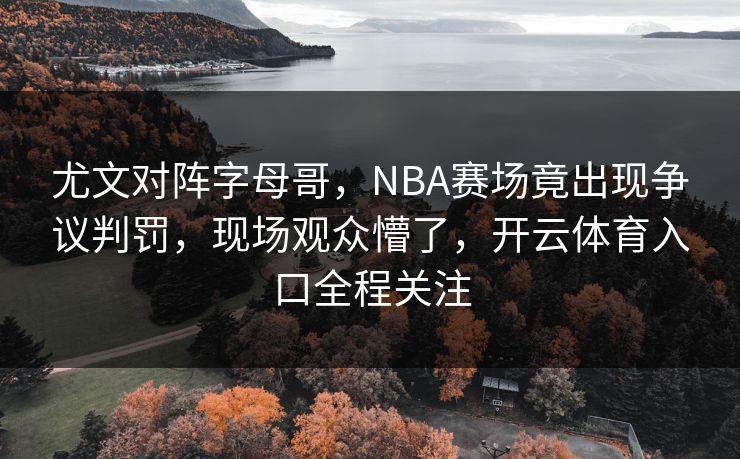 尤文对阵字母哥，NBA赛场竟出现争议判罚，现场观众懵了，开云体育入口全程关注