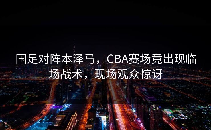 国足对阵本泽马,CBA赛场竟出现临场战术,现场观众惊讶 国足对阵本泽马,CBA赛场竟出现临场战术,现场观众惊讶