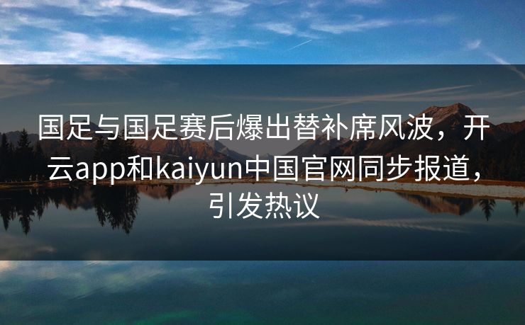 国足与国足赛后爆出替补席风波，开云app和kaiyun中国官网同步报道，引发热议
