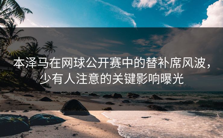 本泽马在网球公开赛中的替补席风波，少有人注意的关键影响曝光