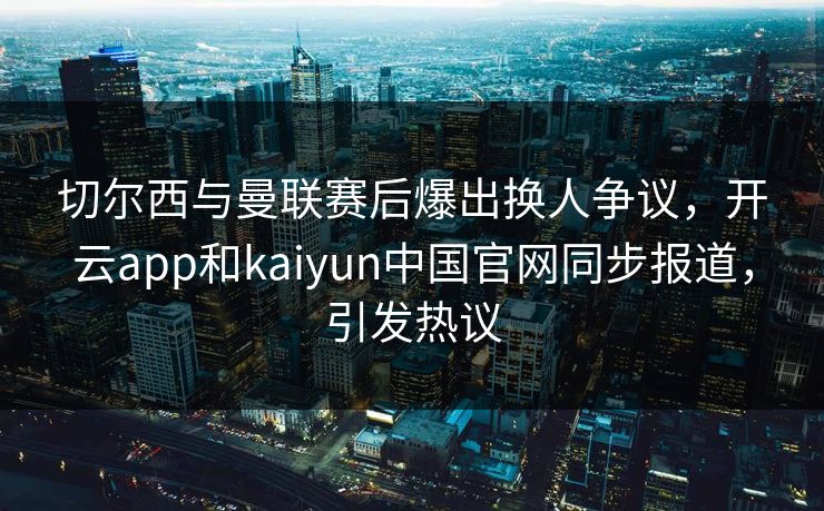 切尔西与曼联赛后爆出换人争议，开云app和kaiyun中国官网同步报道，引发热议