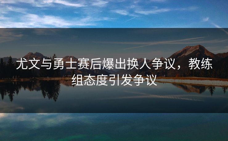 尤文与勇士赛后爆出换人争议，教练组态度引发争议