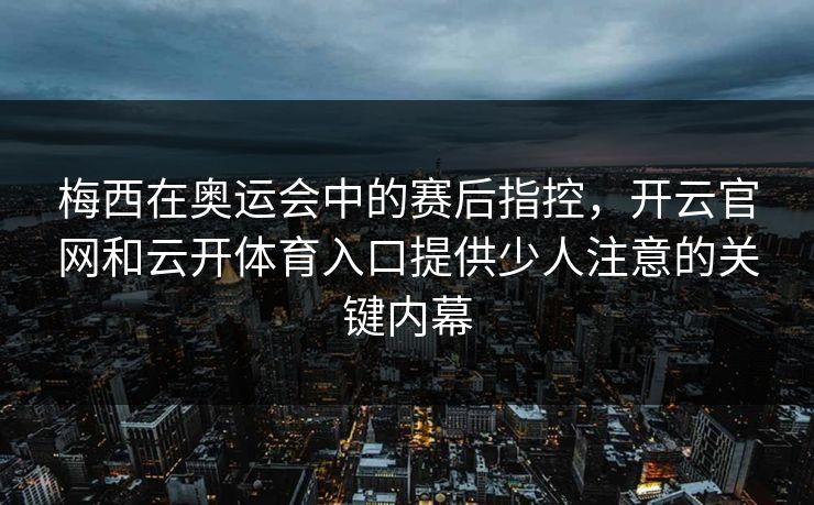 梅西在奥运会中的赛后指控，开云官网和云开体育入口提供少人注意的关键内幕