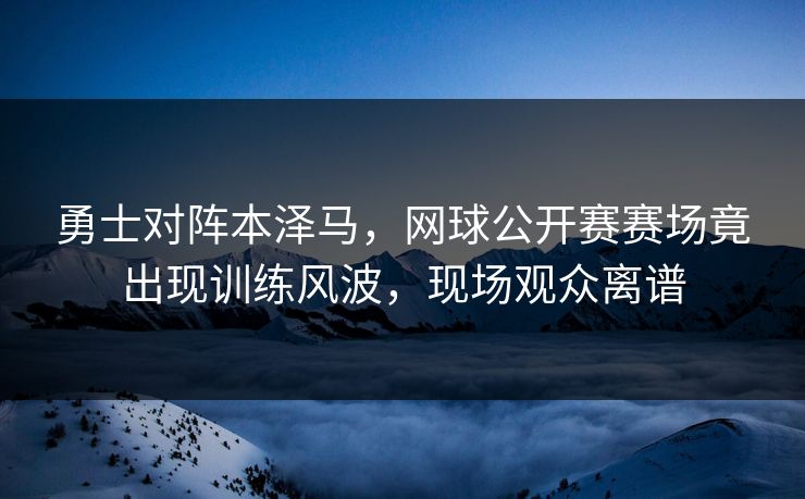 勇士对阵本泽马，网球公开赛赛场竟出现训练风波，现场观众离谱