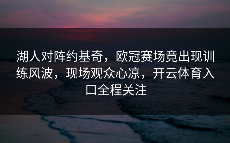 湖人对阵约基奇,欧冠赛场竟出现训练风波,现场观众心凉,开云体育入口全程关注 湖人对阵约基奇,欧冠赛场竟出现训练风波,现场观众心凉,开云体育入口全程关注