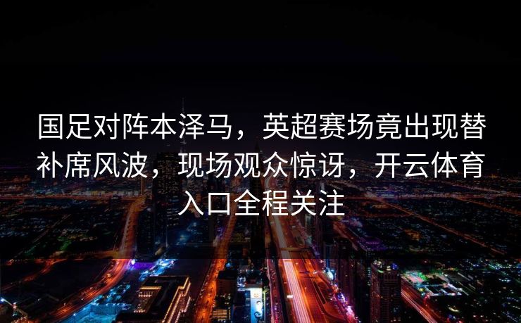 国足对阵本泽马,英超赛场竟出现替补席风波,现场观众惊讶,开云体育入口全程关注 国足对阵本泽马,英超赛场竟出现替补席风波,现场观众惊讶,开云体育入口全程关注