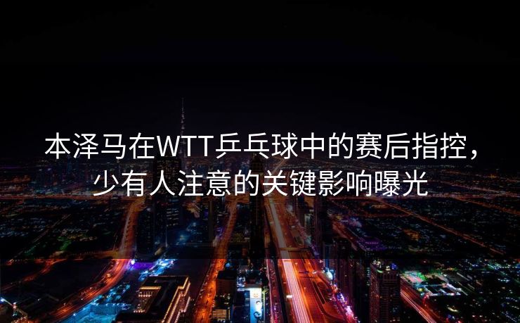 本泽马在WTT乒乓球中的赛后指控，少有人注意的关键影响曝光