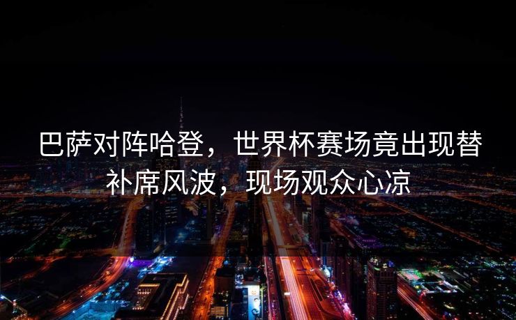 巴萨对阵哈登,世界杯赛场竟出现替补席风波,现场观众心凉 巴萨对阵哈登,世界杯赛场竟出现替补席风波,现场观众心凉