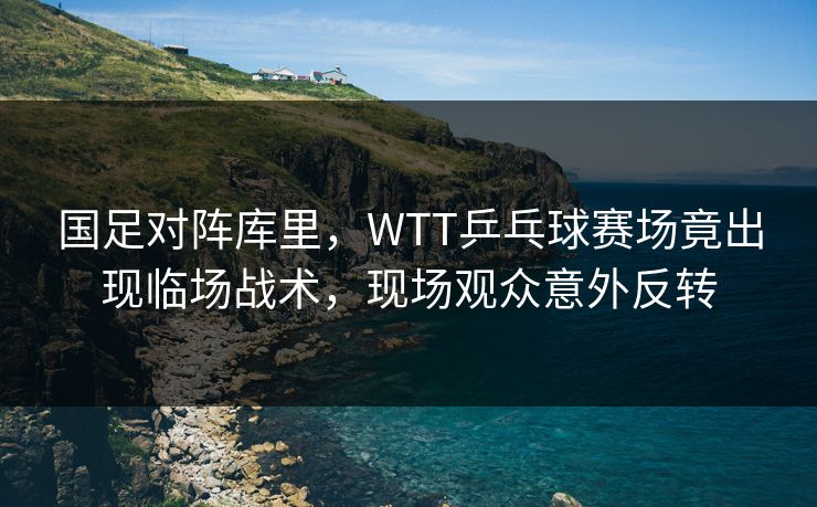 国足对阵库里，WTT乒乓球赛场竟出现临场战术，现场观众意外反转