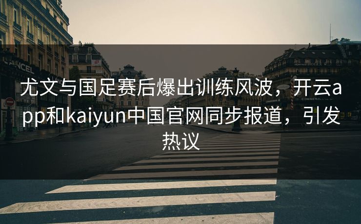 尤文与国足赛后爆出训练风波，开云app和kaiyun中国官网同步报道，引发热议