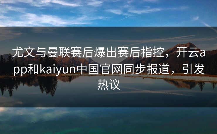 尤文与曼联赛后爆出赛后指控，开云app和kaiyun中国官网同步报道，引发热议
