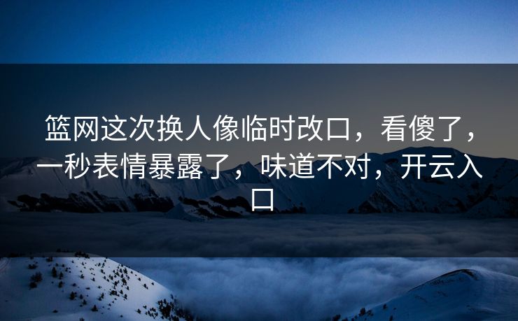 篮网这次换人像临时改口,看傻了,一秒表情暴露了,味道不对,开云入口 篮网这次换人像临时改口,看傻了,一秒表情暴露了,味道不对,开云入口
