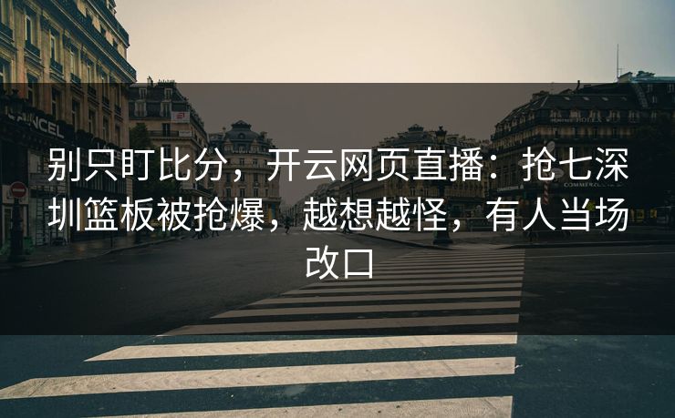 别只盯比分，开云网页直播：抢七深圳篮板被抢爆，越想越怪，有人当场改口