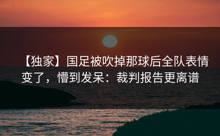 【独家】国足被吹掉那球后全队表情变了，懵到发呆：裁判报告更离谱