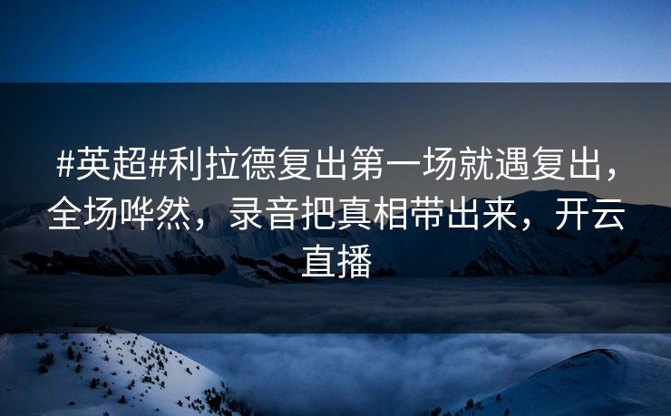 #英超#利拉德复出第一场就遇复出，全场哗然，录音把真相带出来，开云直播