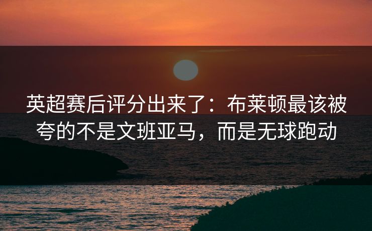 英超赛后评分出来了：布莱顿最该被夸的不是文班亚马，而是无球跑动